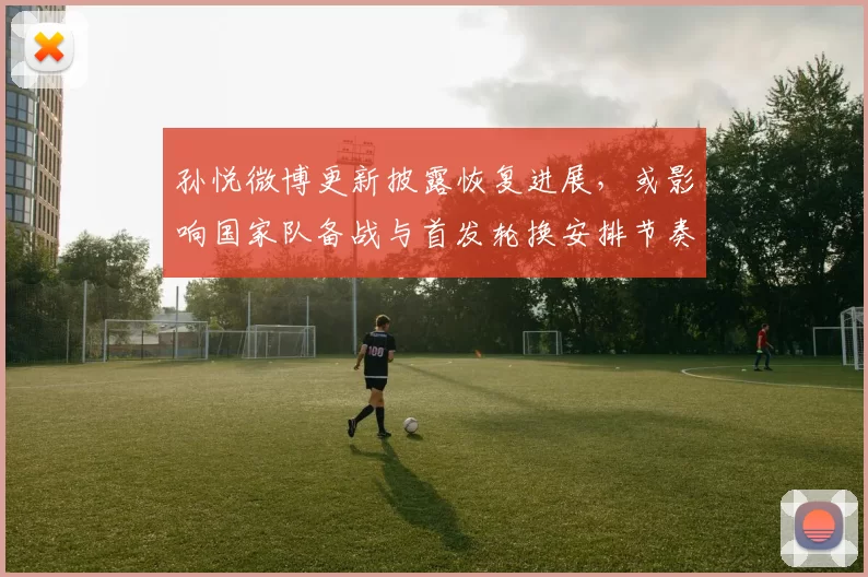 孙悦微博更新披露恢复进展，或影响国家队备战与首发轮换安排节奏