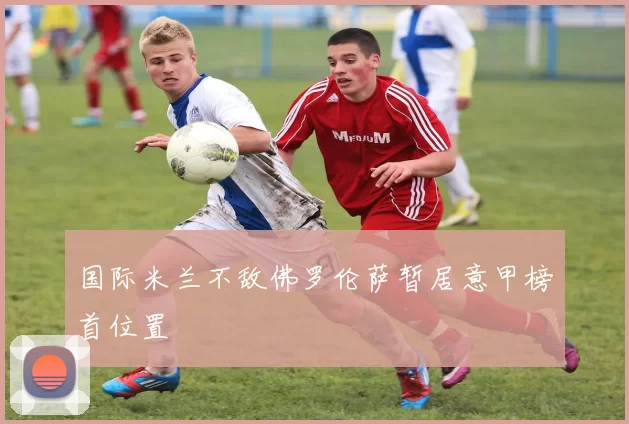 国际米兰不敌佛罗伦萨暂居意甲榜首位置