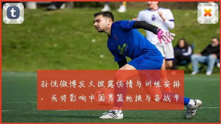 孙悦微博发文披露伤情与训练安排,或将影响中国男篮轮换与备战节奏