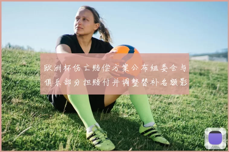 欧洲杯伤亡赔偿方案公布组委会与俱乐部分担赔付并调整替补名额影响