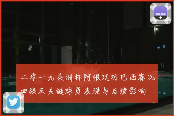 二零一九美洲杯阿根廷对巴西赛况回顾及关键球员表现与后续影响