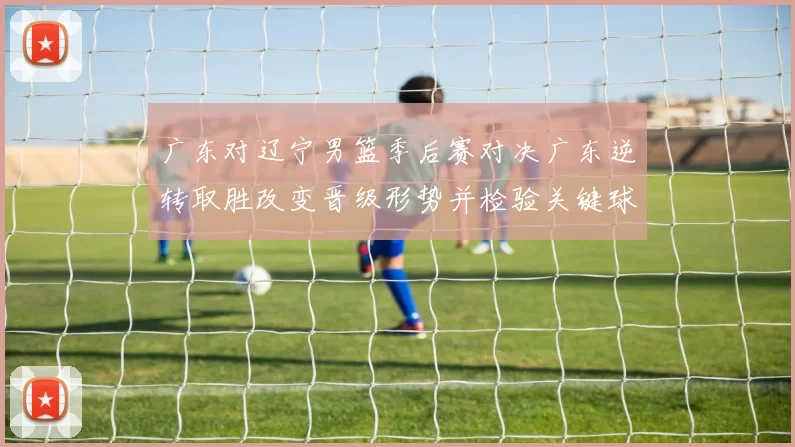 广东对辽宁男篮季后赛对决广东逆转取胜改变晋级形势并检验关键球员表现