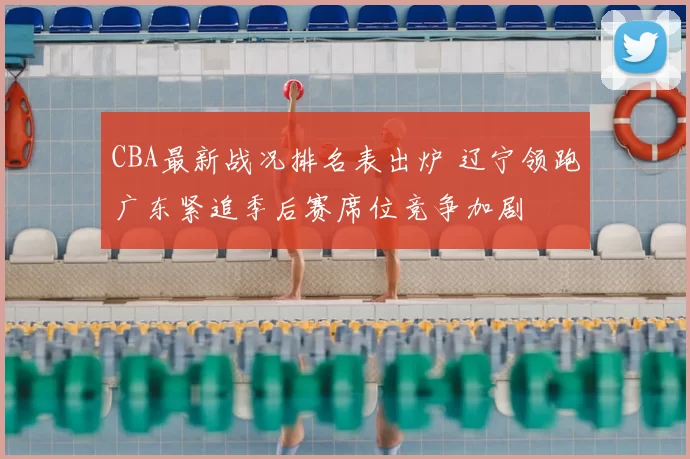CBA最新战况排名表出炉 辽宁领跑广东紧追季后赛席位竞争加剧