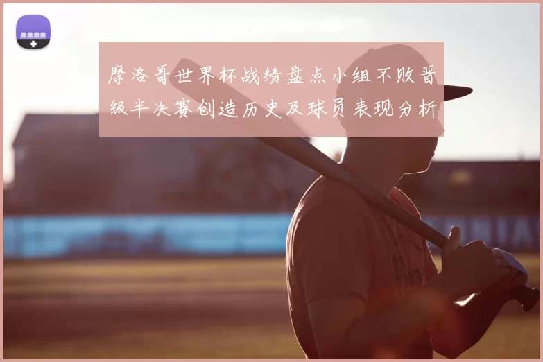 摩洛哥世界杯战绩盘点小组不败晋级半决赛创造历史及球员表现分析