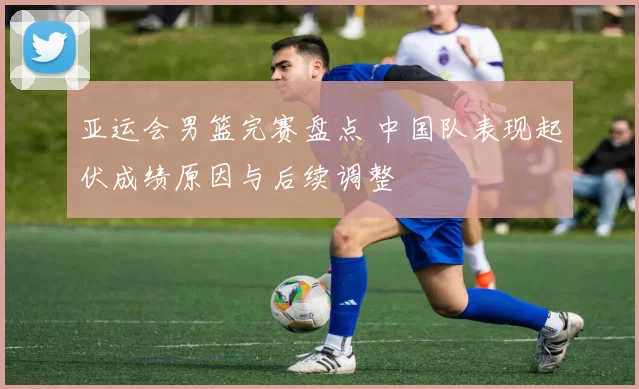 亚运会男篮完赛盘点 中国队表现起伏成绩原因与后续调整