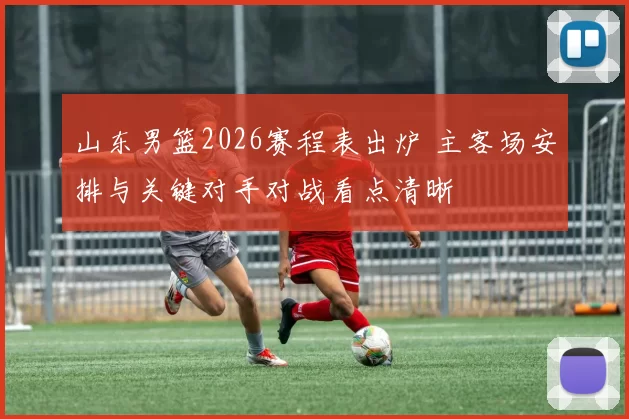 山东男篮2026赛程表出炉 主客场安排与关键对手对战看点清晰