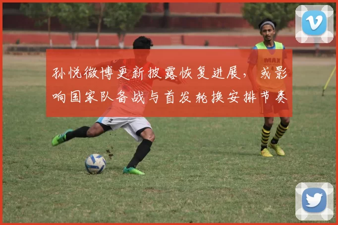 孙悦微博更新披露恢复进展，或影响国家队备战与首发轮换安排节奏