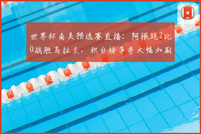 世界杯南美预选赛直播：阿根廷2比0战胜乌拉圭，积分榜争夺大幅加剧