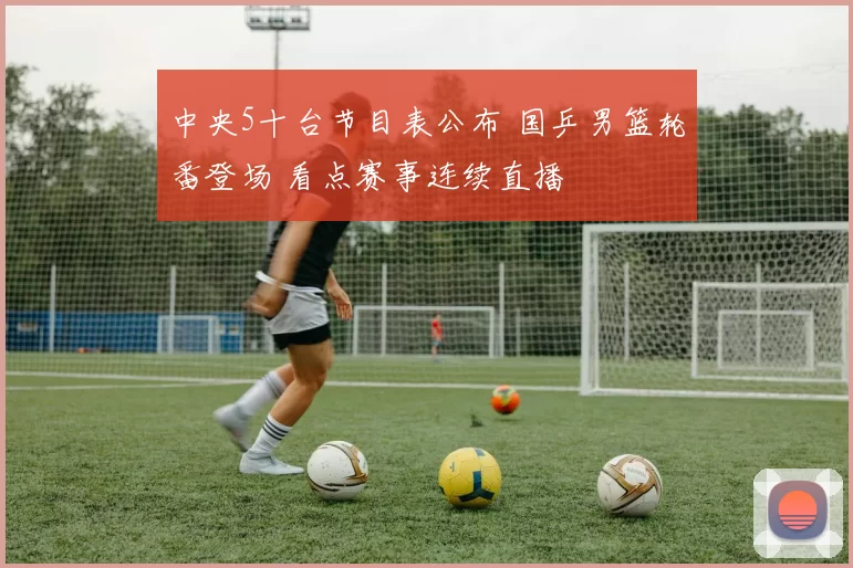 中央5十台节目表公布 国乒男篮轮番登场 看点赛事连续直播