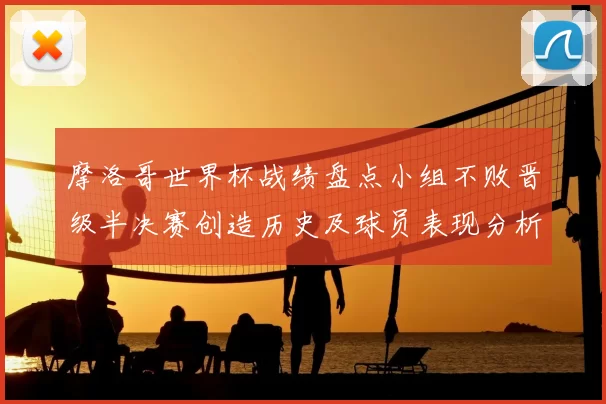 摩洛哥世界杯战绩盘点小组不败晋级半决赛创造历史及球员表现分析