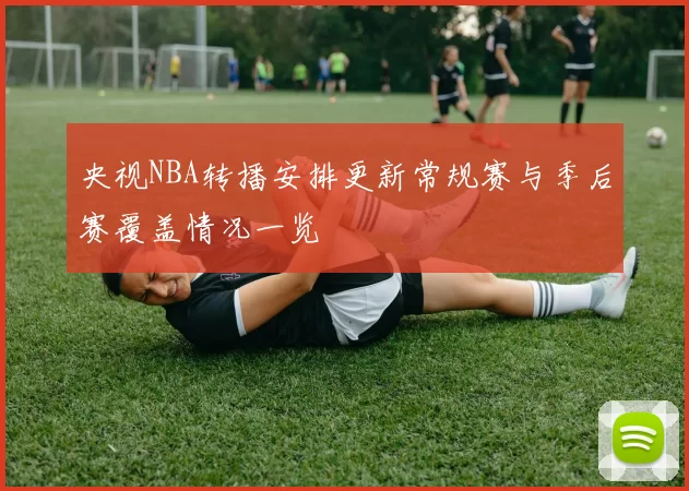 央视NBA转播安排更新常规赛与季后赛覆盖情况一览