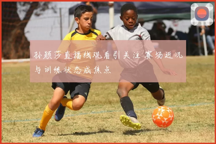 孙颖莎直播线观看引关注 赛场近况与训练状态成焦点