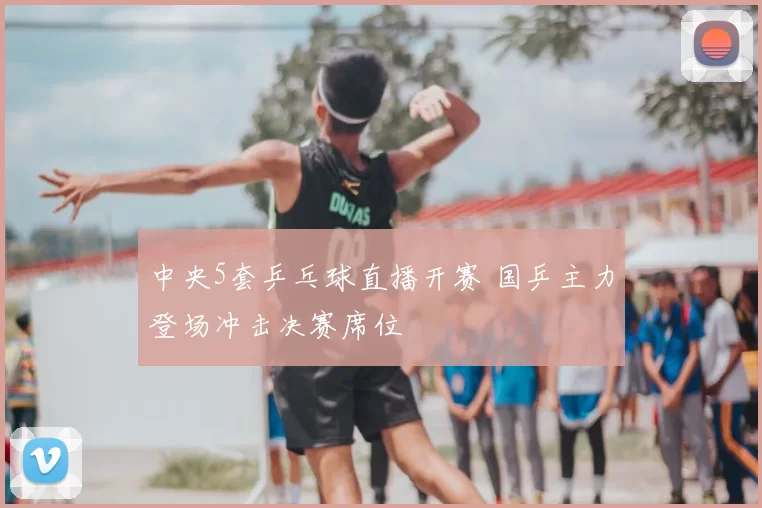 中央5套乒乓球直播开赛 国乒主力登场冲击决赛席位