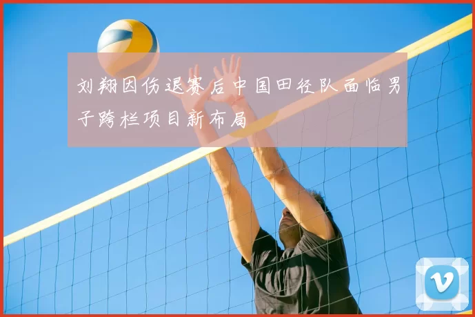 刘翔因伤退赛后中国田径队面临男子跨栏项目新布局