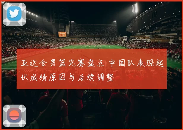 亚运会男篮完赛盘点 中国队表现起伏成绩原因与后续调整