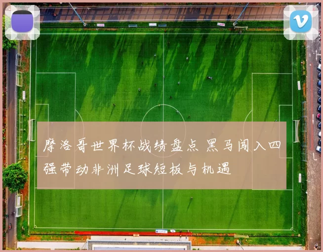 摩洛哥世界杯战绩盘点 黑马闯入四强带动非洲足球短板与机遇