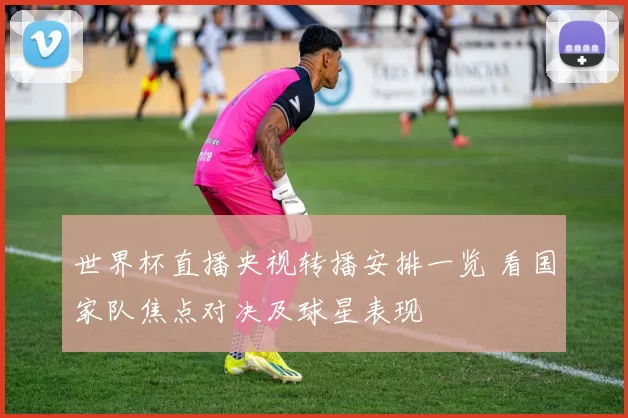 世界杯直播央视转播安排一览 看国家队焦点对决及球星表现