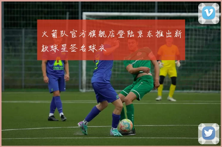 火箭队官方旗舰店登陆京东推出新款球星签名球衣