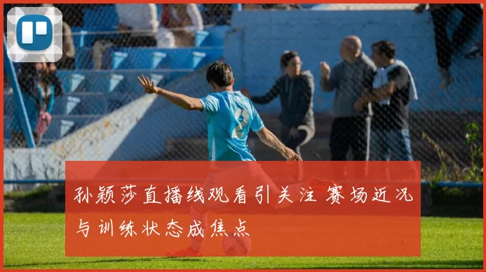 孙颖莎直播线观看引关注 赛场近况与训练状态成焦点