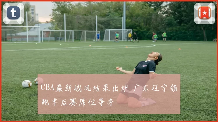 CBA最新战况结果出炉 广东辽宁领跑季后赛席位争夺