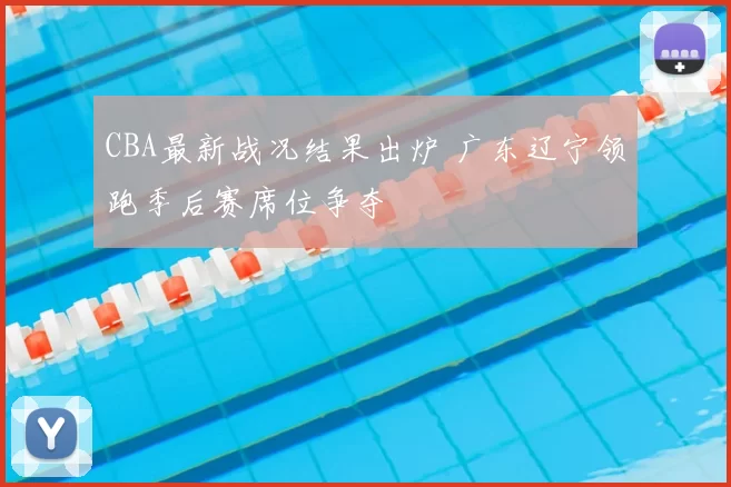 CBA最新战况结果出炉 广东辽宁领跑季后赛席位争夺